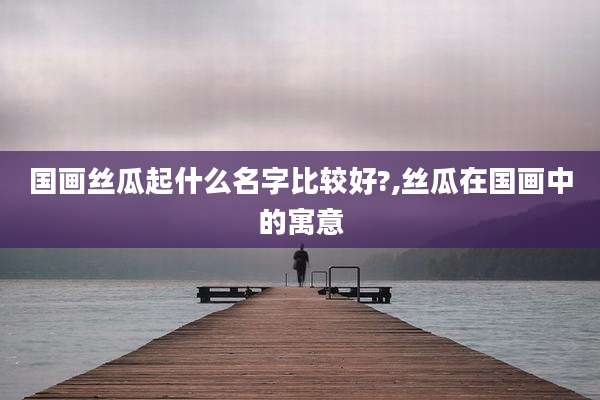 国画丝瓜起什么名字比较好?,丝瓜在国画中的寓意