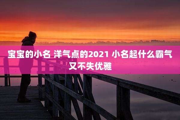 宝宝的小名 洋气点的2021 小名起什么霸气又不失优雅