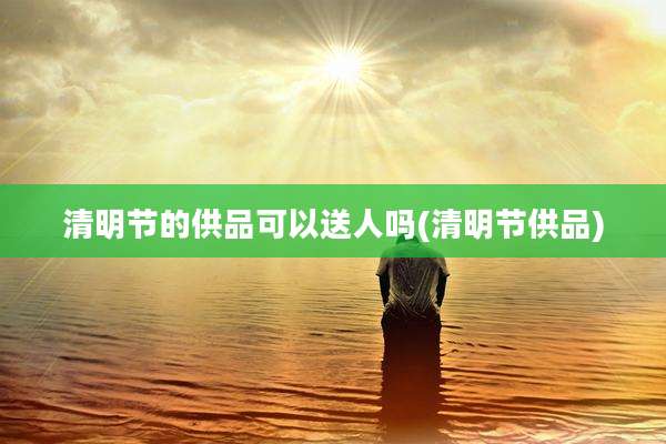 清明节的供品可以送人吗(清明节供品)