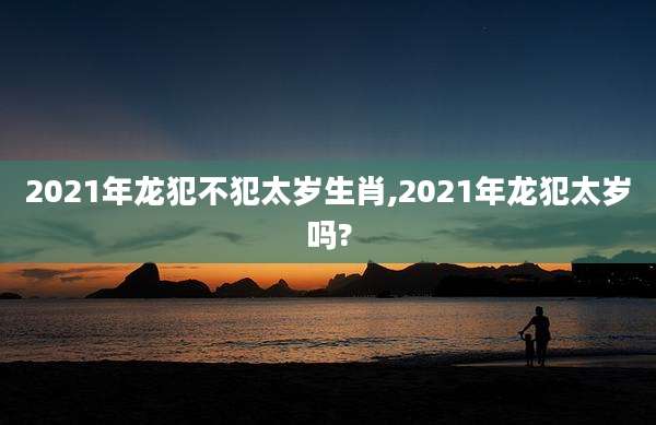 2021年龙犯不犯太岁生肖,2021年龙犯太岁吗?