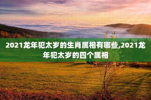 2021龙年犯太岁的生肖属相有哪些,2021龙年犯太岁的四个属相