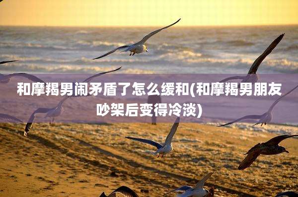 和摩羯男闹矛盾了怎么缓和(和摩羯男朋友吵架后变得冷淡)