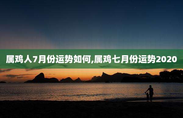属鸡人7月份运势如何,属鸡七月份运势2020