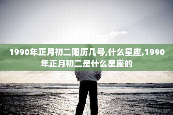 1990年正月初二阳历几号,什么星座,1990年正月初二是什么星座的