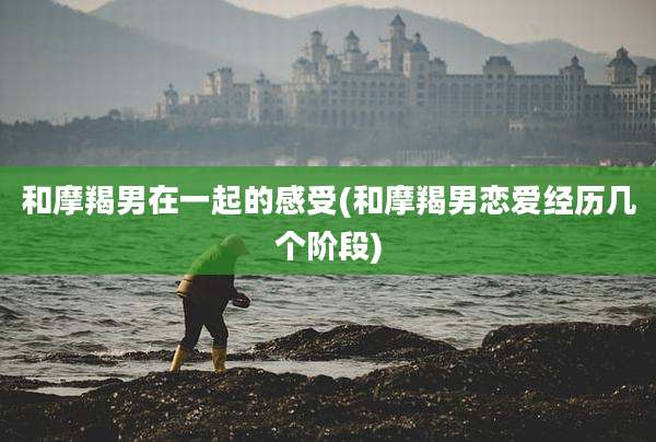 和摩羯男在一起的感受(和摩羯男恋爱经历几个阶段)