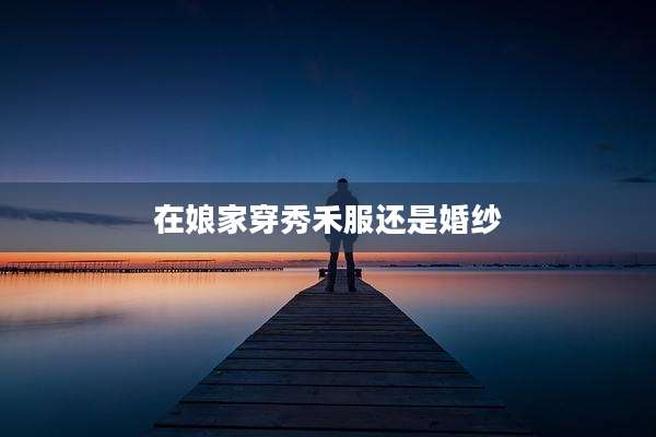 在娘家穿秀禾服还是婚纱