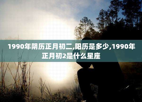 1990年阴历正月初二,阳历是多少,1990年正月初2是什么星座