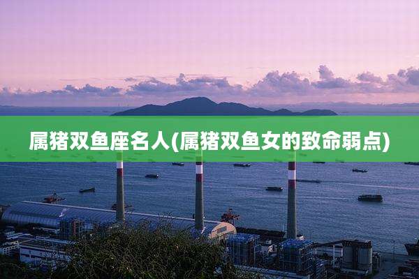 属猪双鱼座名人(属猪双鱼女的致命弱点)