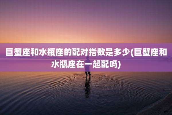 巨蟹座和水瓶座的配对指数是多少(巨蟹座和水瓶座在一起配吗)