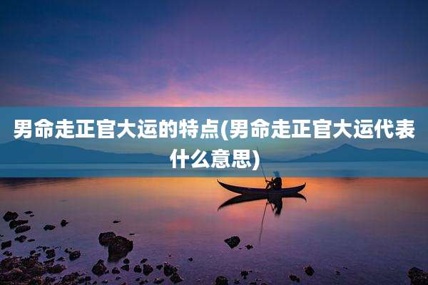 男命走正官大运的特点(男命走正官大运代表什么意思)