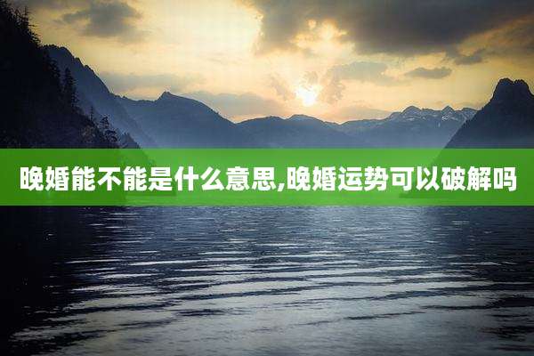 晚婚能不能是什么意思,晚婚运势可以破解吗