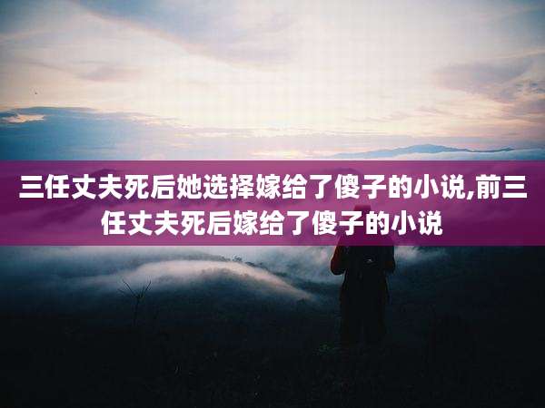 三任丈夫死后她选择嫁给了傻子的小说,前三任丈夫死后嫁给了傻子的小说