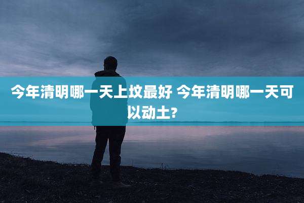 今年清明哪一天上坟最好 今年清明哪一天可以动土?
