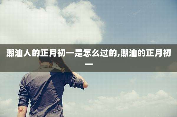 潮汕人的正月初一是怎么过的,潮汕的正月初一