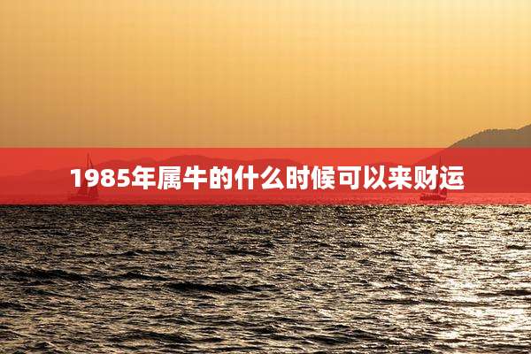 1985年属牛的什么时候可以来财运