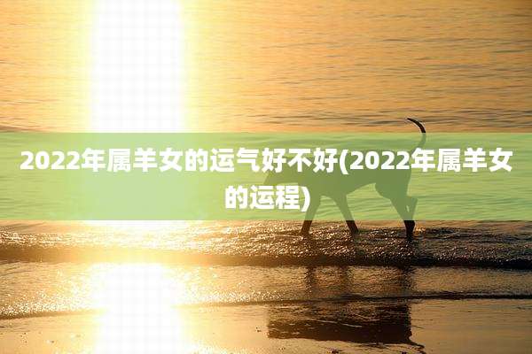 2022年属羊女的运气好不好(2022年属羊女的运程)