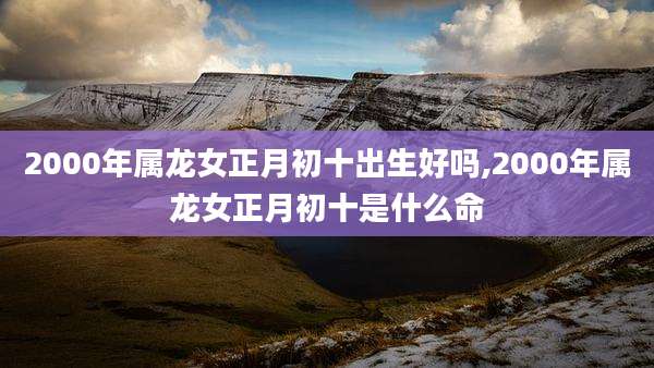 2000年属龙女正月初十出生好吗,2000年属龙女正月初十是什么命