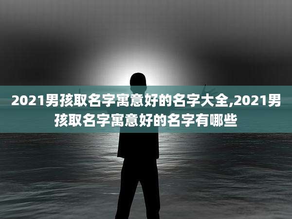 2021男孩取名字寓意好的名字大全,2021男孩取名字寓意好的名字有哪些