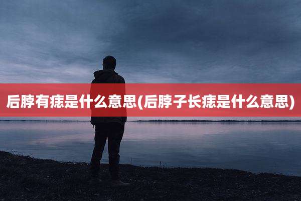后脖有痣是什么意思(后脖子长痣是什么意思)