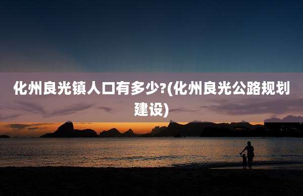 化州良光镇人口有多少?(化州良光公路规划建设)
