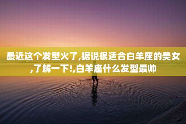 最近这个发型火了,据说很适合白羊座的美女,了解一下!,白羊座什么发型最帅