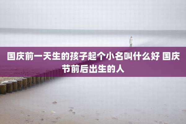 国庆前一天生的孩子起个小名叫什么好 国庆节前后出生的人