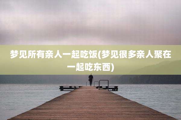 梦见所有亲人一起吃饭(梦见很多亲人聚在一起吃东西)