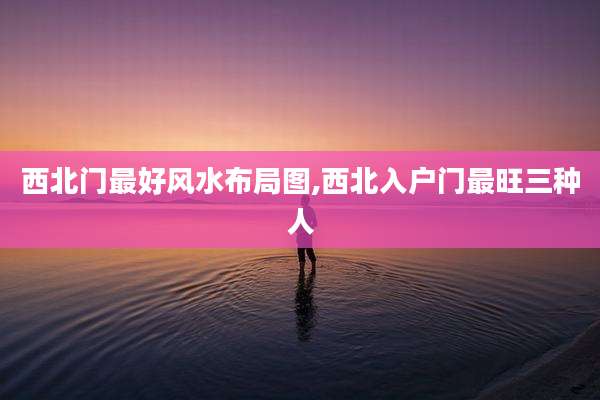 西北门最好风水布局图,西北入户门最旺三种人