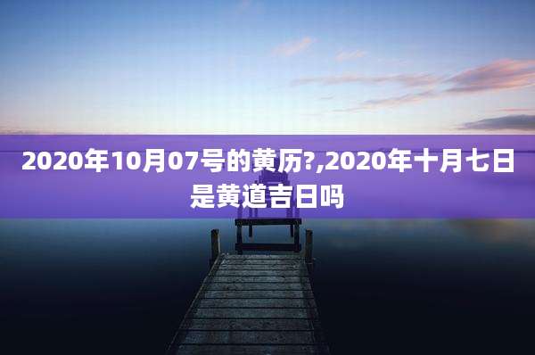 2020年10月07号的黄历?,2020年十月七日是黄道吉日吗