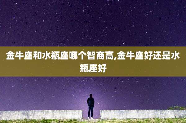 金牛座和水瓶座哪个智商高,金牛座好还是水瓶座好