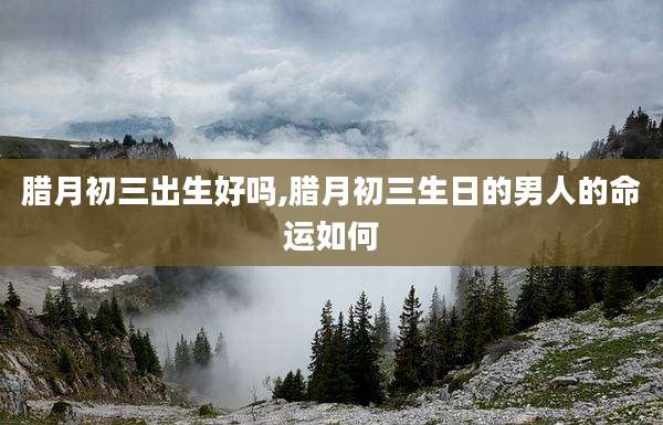 腊月初三出生好吗,腊月初三生日的男人的命运如何