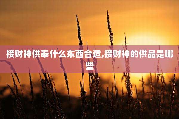 接财神供奉什么东西合适,接财神的供品是哪些