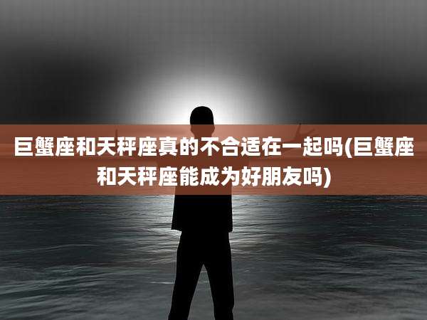 巨蟹座和天秤座真的不合适在一起吗(巨蟹座和天秤座能成为好朋友吗)