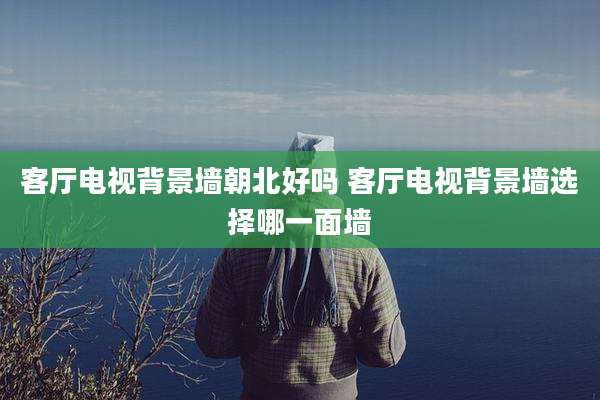 客厅电视背景墙朝北好吗 客厅电视背景墙选择哪一面墙