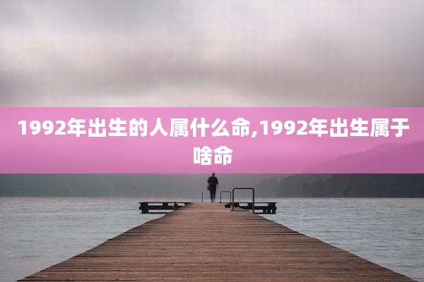 1992年出生的人属什么命,1992年出生属于啥命
