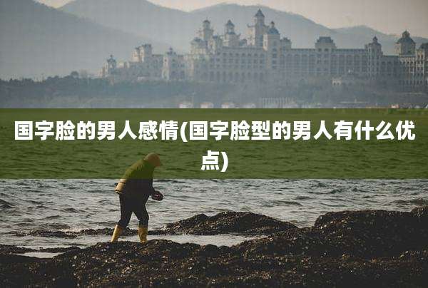 国字脸的男人感情(国字脸型的男人有什么优点)