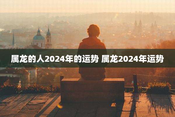 属龙的人2024年的运势 属龙2024年运势