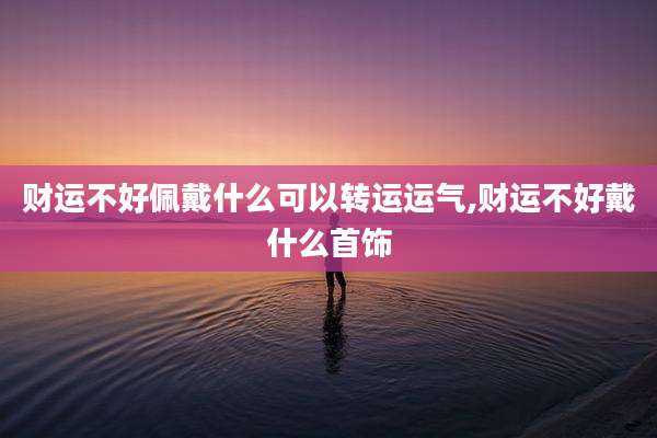 财运不好佩戴什么可以转运运气,财运不好戴什么首饰