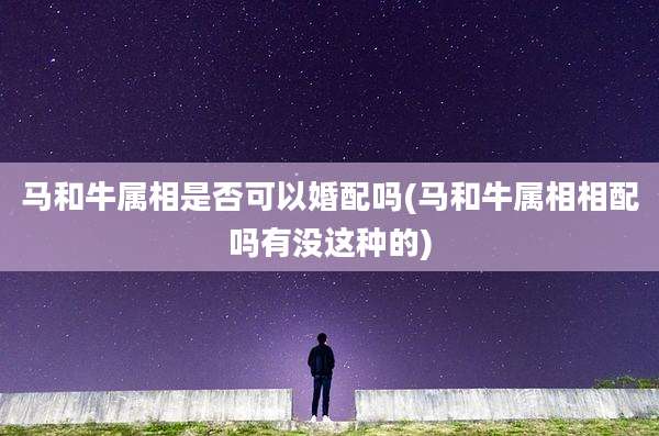 马和牛属相是否可以婚配吗(马和牛属相相配吗有没这种的)