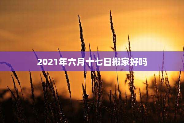 2021年六月十七日搬家好吗