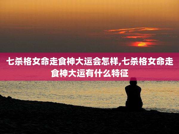 七杀格女命走食神大运会怎样,七杀格女命走食神大运有什么特征