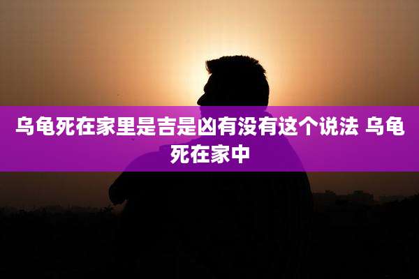 乌龟死在家里是吉是凶有没有这个说法 乌龟死在家中