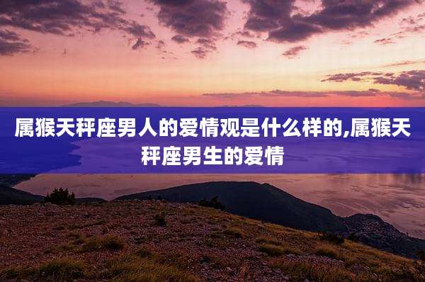 属猴天秤座男人的爱情观是什么样的,属猴天秤座男生的爱情