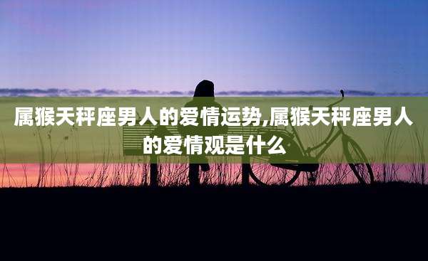 属猴天秤座男人的爱情运势,属猴天秤座男人的爱情观是什么