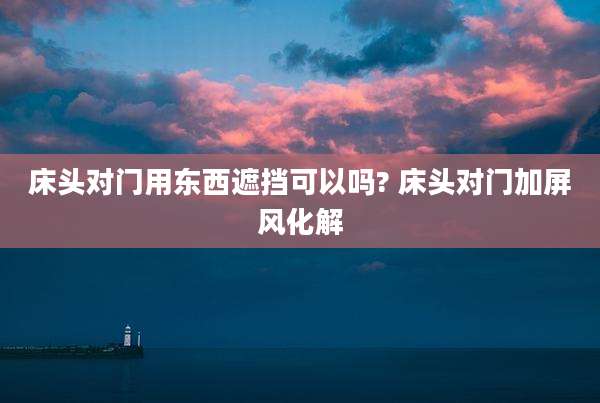 床头对门用东西遮挡可以吗? 床头对门加屏风化解