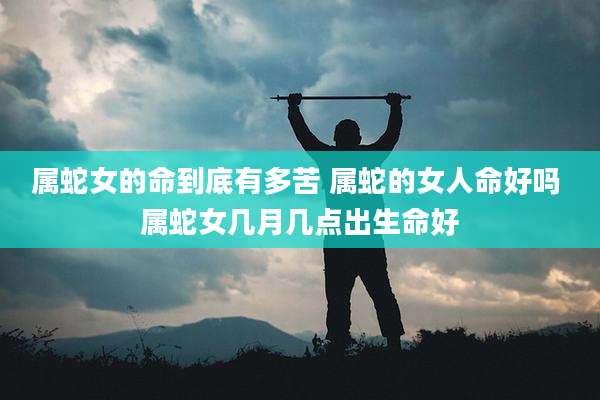 属蛇女的命到底有多苦 属蛇的女人命好吗 属蛇女几月几点出生命好