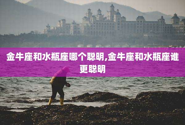 金牛座和水瓶座哪个聪明,金牛座和水瓶座谁更聪明