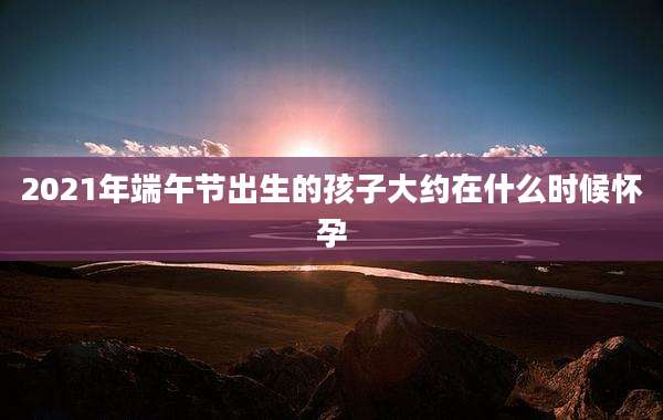 2021年端午节出生的孩子大约在什么时候怀孕