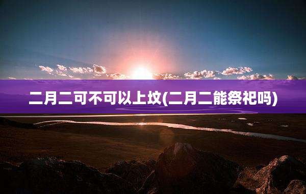 二月二可不可以上坟(二月二能祭祀吗)