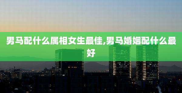男马配什么属相女生最佳,男马婚姻配什么最好